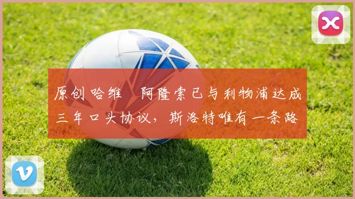 原创 哈维・阿隆索已与利物浦达成三年口头协议，斯洛特唯有一条路可 “翻盘”