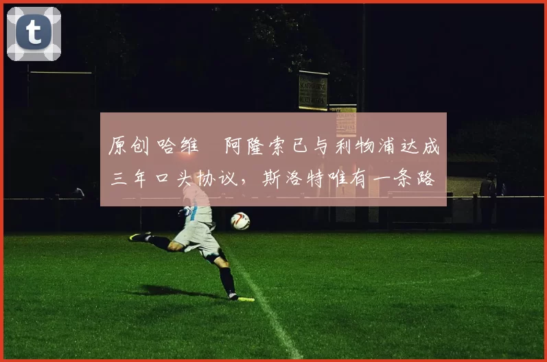 原创 哈维・阿隆索已与利物浦达成三年口头协议，斯洛特唯有一条路可 “翻盘”