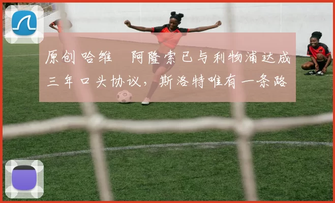 原创 哈维・阿隆索已与利物浦达成三年口头协议，斯洛特唯有一条路可 “翻盘”