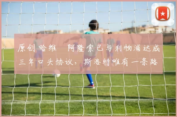 原创 哈维・阿隆索已与利物浦达成三年口头协议，斯洛特唯有一条路可 “翻盘”