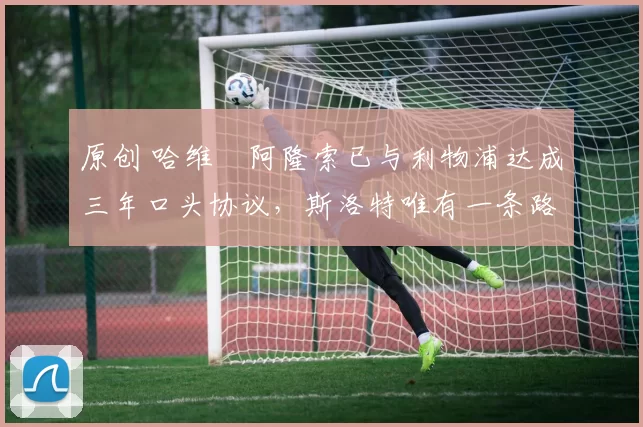 原创 哈维・阿隆索已与利物浦达成三年口头协议，斯洛特唯有一条路可 “翻盘”