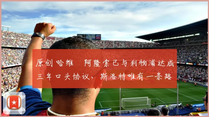 原创 哈维・阿隆索已与利物浦达成三年口头协议，斯洛特唯有一条路可 “翻盘”