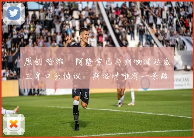 原创 哈维・阿隆索已与利物浦达成三年口头协议，斯洛特唯有一条路可 “翻盘”