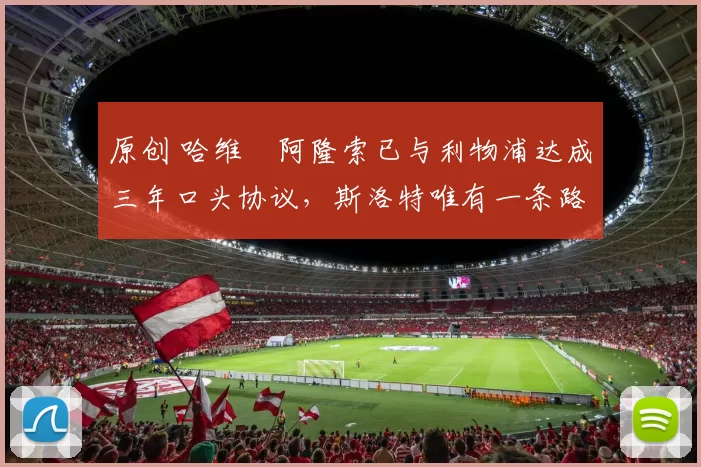 原创 哈维・阿隆索已与利物浦达成三年口头协议，斯洛特唯有一条路可 “翻盘”