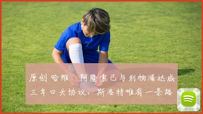 原创 哈维・阿隆索已与利物浦达成三年口头协议，斯洛特唯有一条路可 “翻盘”