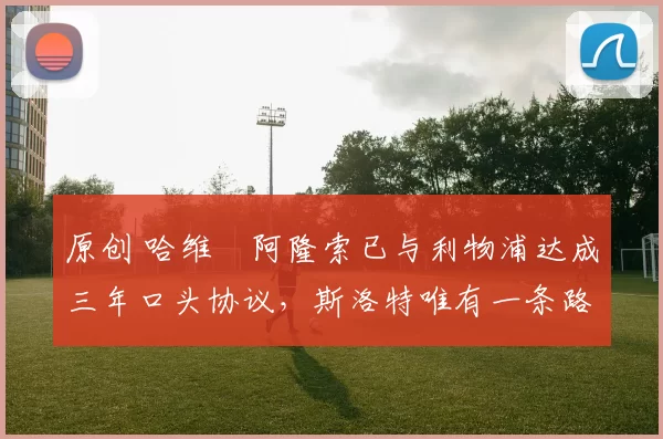 原创 哈维・阿隆索已与利物浦达成三年口头协议，斯洛特唯有一条路可 “翻盘”