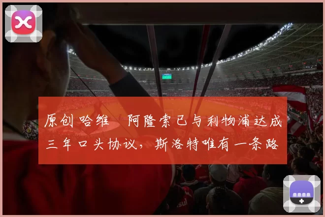 原创 哈维・阿隆索已与利物浦达成三年口头协议，斯洛特唯有一条路可 “翻盘”