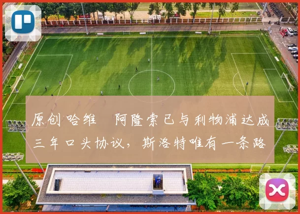 原创 哈维・阿隆索已与利物浦达成三年口头协议，斯洛特唯有一条路可 “翻盘”