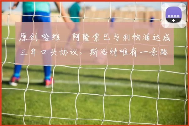 原创 哈维・阿隆索已与利物浦达成三年口头协议，斯洛特唯有一条路可 “翻盘”