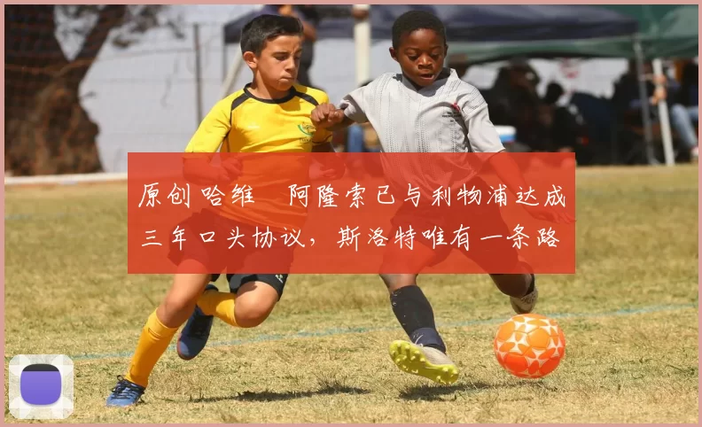 原创 哈维・阿隆索已与利物浦达成三年口头协议，斯洛特唯有一条路可 “翻盘”