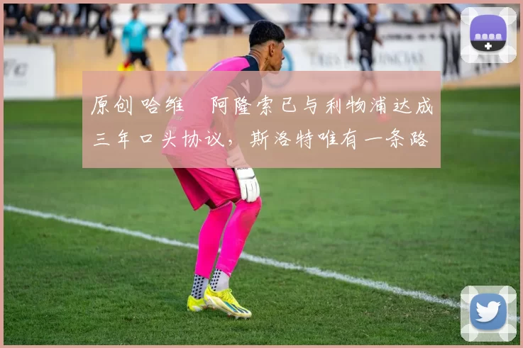 原创 哈维・阿隆索已与利物浦达成三年口头协议，斯洛特唯有一条路可 “翻盘”