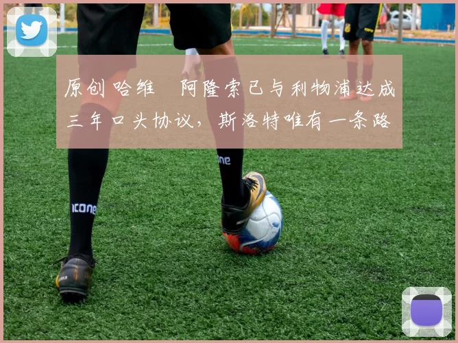 原创 哈维・阿隆索已与利物浦达成三年口头协议，斯洛特唯有一条路可 “翻盘”