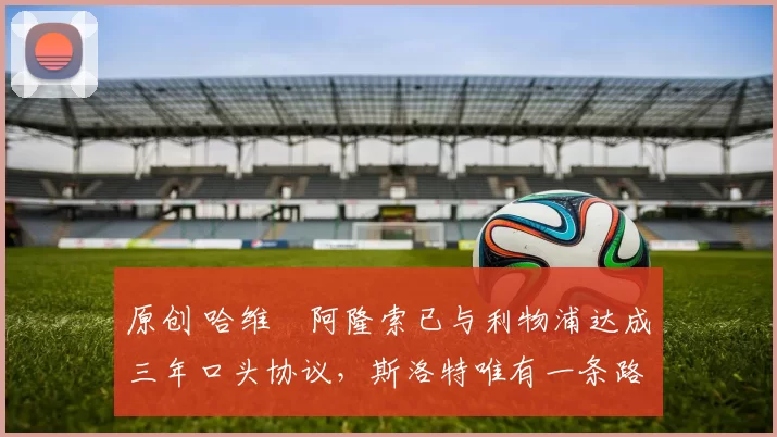 原创 哈维・阿隆索已与利物浦达成三年口头协议，斯洛特唯有一条路可 “翻盘”