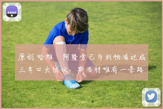 原创 哈维・阿隆索已与利物浦达成三年口头协议，斯洛特唯有一条路可 “翻盘”