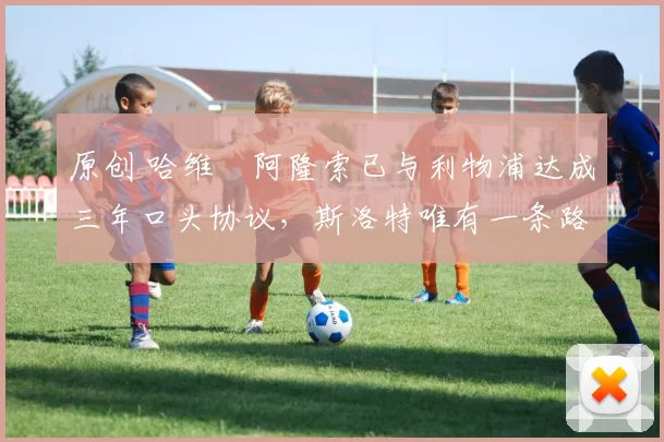 原创 哈维・阿隆索已与利物浦达成三年口头协议，斯洛特唯有一条路可 “翻盘”