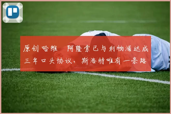 原创 哈维・阿隆索已与利物浦达成三年口头协议，斯洛特唯有一条路可 “翻盘”