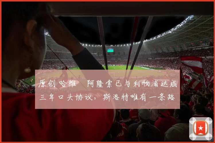 原创 哈维・阿隆索已与利物浦达成三年口头协议，斯洛特唯有一条路可 “翻盘”