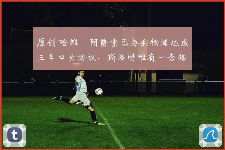 原创 哈维・阿隆索已与利物浦达成三年口头协议，斯洛特唯有一条路可 “翻盘”