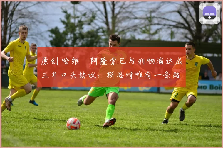 原创 哈维・阿隆索已与利物浦达成三年口头协议，斯洛特唯有一条路可 “翻盘”