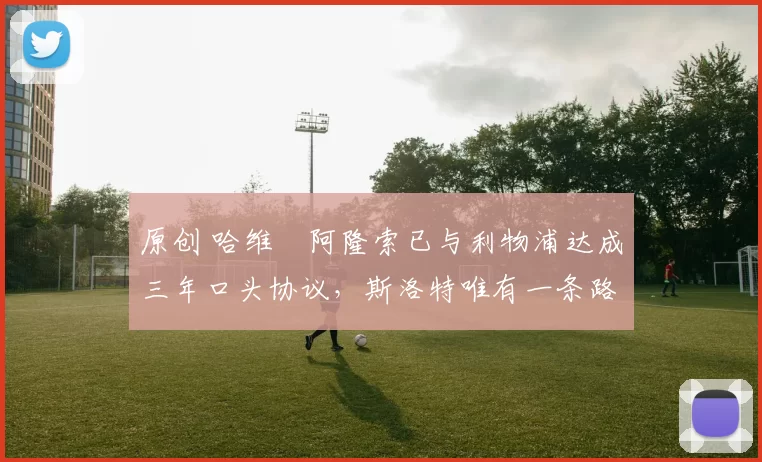 原创 哈维・阿隆索已与利物浦达成三年口头协议，斯洛特唯有一条路可 “翻盘”