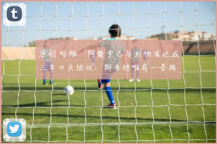 原创 哈维・阿隆索已与利物浦达成三年口头协议，斯洛特唯有一条路可 “翻盘”