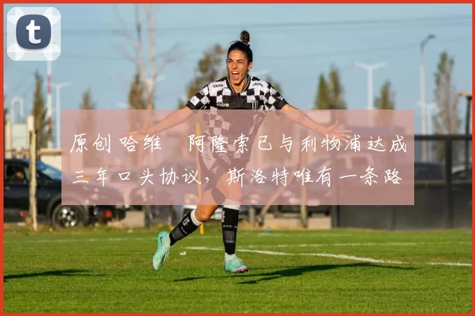 原创 哈维・阿隆索已与利物浦达成三年口头协议,斯洛特唯有一条路可 “翻盘”