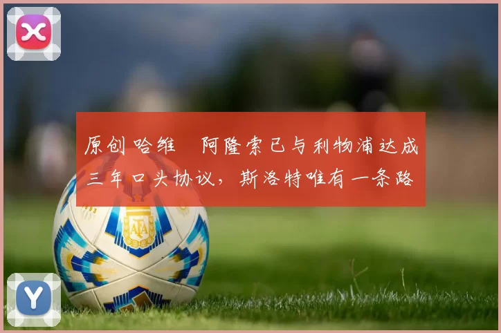 原创 哈维・阿隆索已与利物浦达成三年口头协议，斯洛特唯有一条路可 “翻盘”