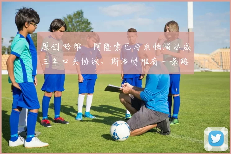 原创 哈维・阿隆索已与利物浦达成三年口头协议，斯洛特唯有一条路可 “翻盘”