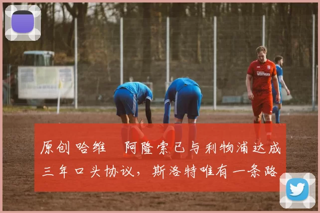 原创 哈维・阿隆索已与利物浦达成三年口头协议，斯洛特唯有一条路可 “翻盘”