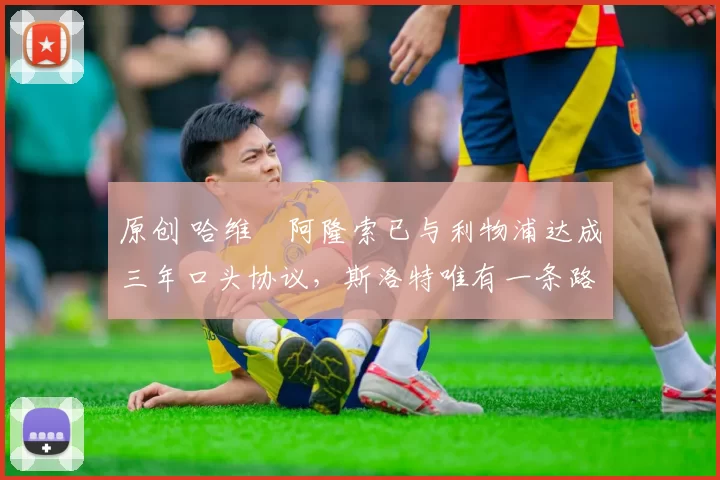 原创 哈维・阿隆索已与利物浦达成三年口头协议，斯洛特唯有一条路可 “翻盘”