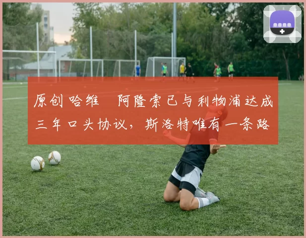 原创 哈维・阿隆索已与利物浦达成三年口头协议，斯洛特唯有一条路可 “翻盘”