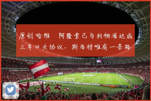 原创 哈维・阿隆索已与利物浦达成三年口头协议，斯洛特唯有一条路可 “翻盘”