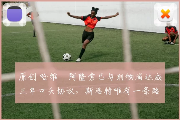 原创 哈维・阿隆索已与利物浦达成三年口头协议，斯洛特唯有一条路可 “翻盘”