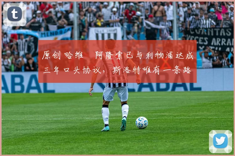 原创 哈维・阿隆索已与利物浦达成三年口头协议，斯洛特唯有一条路可 “翻盘”