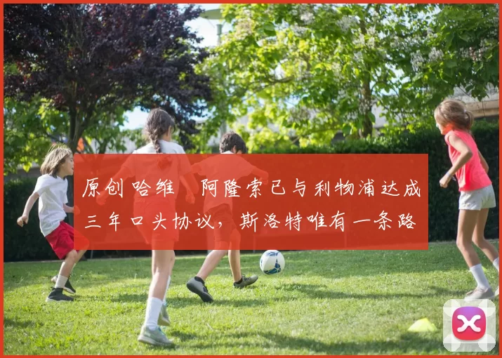 原创 哈维・阿隆索已与利物浦达成三年口头协议，斯洛特唯有一条路可 “翻盘”