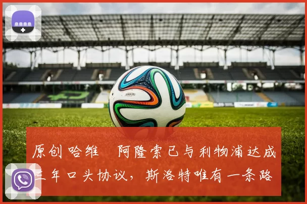 原创 哈维・阿隆索已与利物浦达成三年口头协议，斯洛特唯有一条路可 “翻盘”