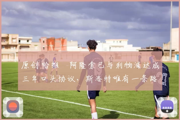 原创 哈维・阿隆索已与利物浦达成三年口头协议，斯洛特唯有一条路可 “翻盘”