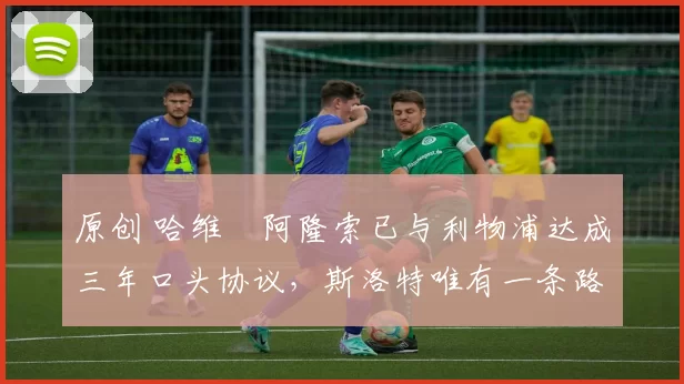 原创 哈维・阿隆索已与利物浦达成三年口头协议，斯洛特唯有一条路可 “翻盘”