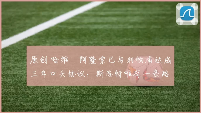 原创 哈维・阿隆索已与利物浦达成三年口头协议，斯洛特唯有一条路可 “翻盘”