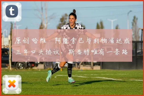 原创 哈维・阿隆索已与利物浦达成三年口头协议，斯洛特唯有一条路可 “翻盘”