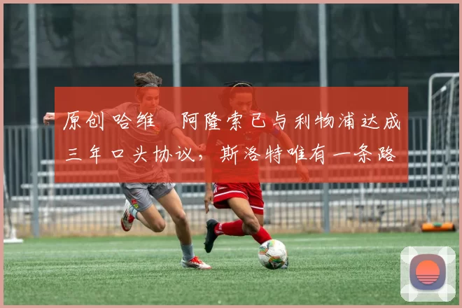 原创 哈维・阿隆索已与利物浦达成三年口头协议，斯洛特唯有一条路可 “翻盘”