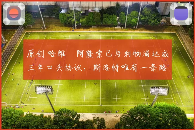 原创 哈维・阿隆索已与利物浦达成三年口头协议，斯洛特唯有一条路可 “翻盘”