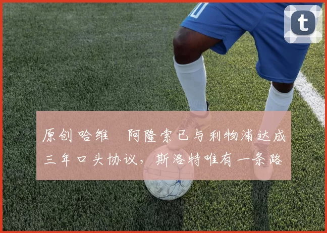 原创 哈维・阿隆索已与利物浦达成三年口头协议，斯洛特唯有一条路可 “翻盘”