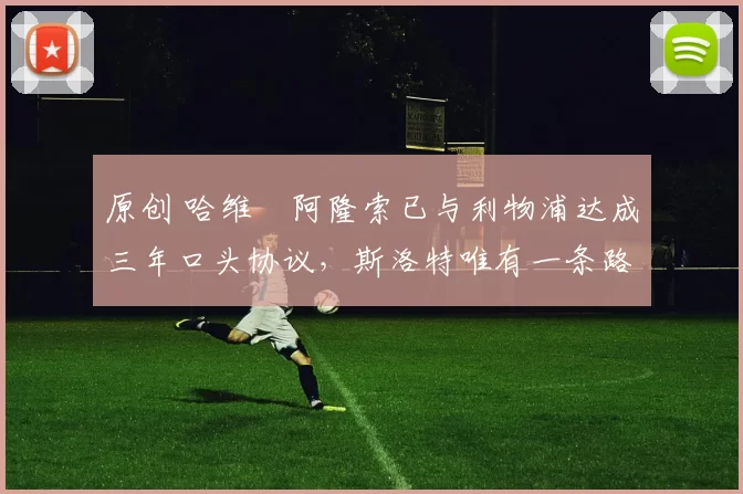 原创 哈维・阿隆索已与利物浦达成三年口头协议，斯洛特唯有一条路可 “翻盘”