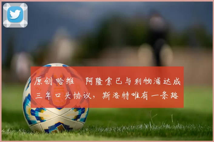 原创 哈维・阿隆索已与利物浦达成三年口头协议，斯洛特唯有一条路可 “翻盘”