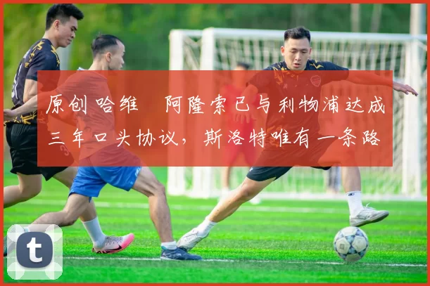 原创 哈维・阿隆索已与利物浦达成三年口头协议，斯洛特唯有一条路可 “翻盘”