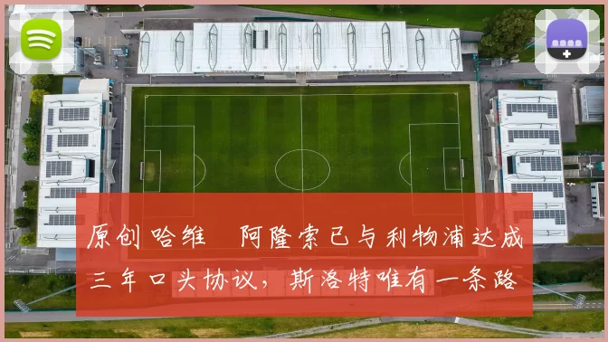 原创 哈维・阿隆索已与利物浦达成三年口头协议，斯洛特唯有一条路可 “翻盘”