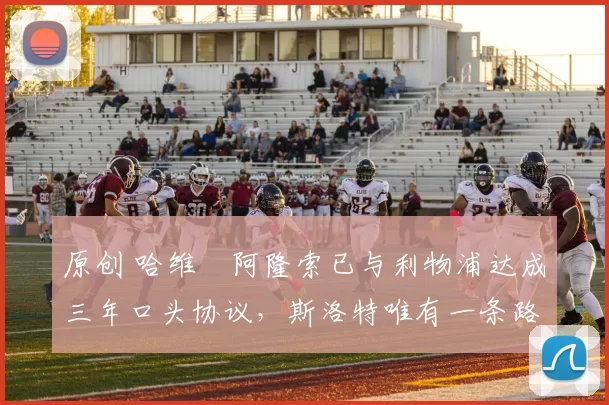 原创 哈维・阿隆索已与利物浦达成三年口头协议，斯洛特唯有一条路可 “翻盘”