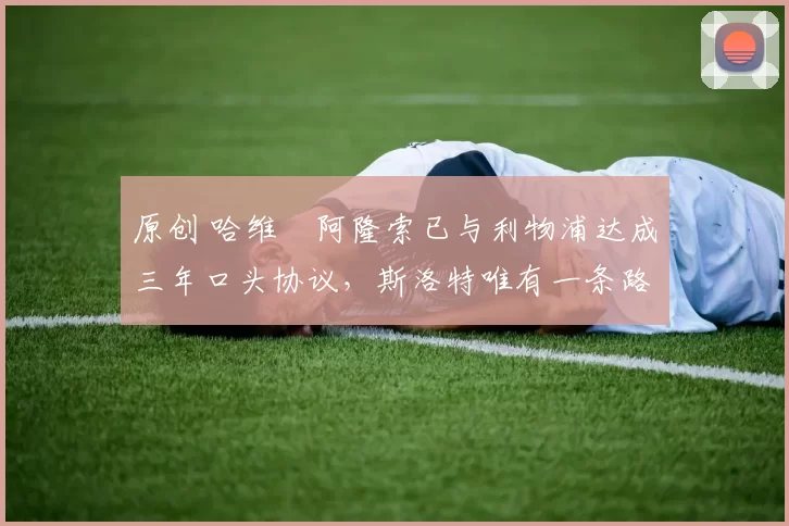 原创 哈维・阿隆索已与利物浦达成三年口头协议，斯洛特唯有一条路可 “翻盘”