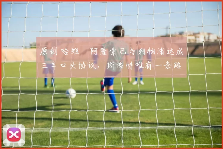 原创 哈维・阿隆索已与利物浦达成三年口头协议，斯洛特唯有一条路可 “翻盘”